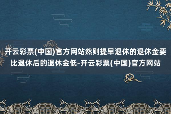 开云彩票(中国)官方网站然则提早退休的退休金要比退休后的退休金低-开云彩票(中国)官方网站