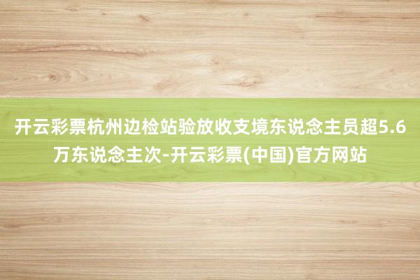 开云彩票杭州边检站验放收支境东说念主员超5.6万东说念主次-开云彩票(中国)官方网站