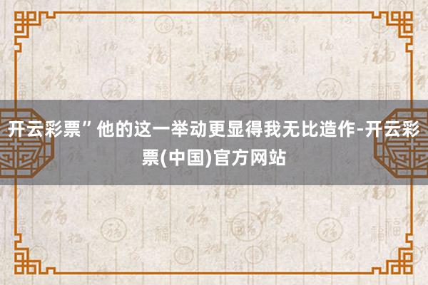 开云彩票”他的这一举动更显得我无比造作-开云彩票(中国)官方网站