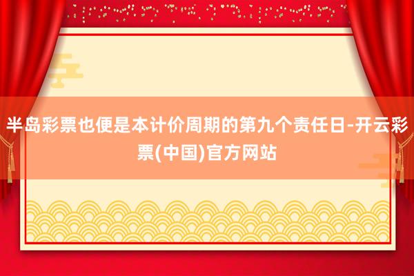 半岛彩票也便是本计价周期的第九个责任日-开云彩票(中国)官方网站