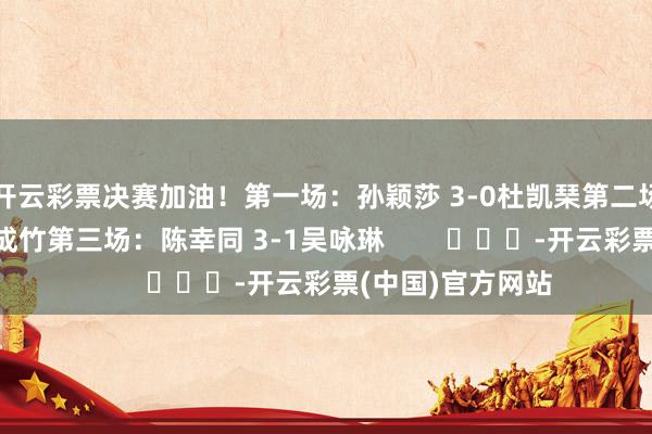 开云彩票决赛加油！第一场：孙颖莎 3-0杜凯琹第二场：王艺迪3-0朱成竹第三场：陈幸同 3-1吴咏琳        			-开云彩票(中国)官方网站