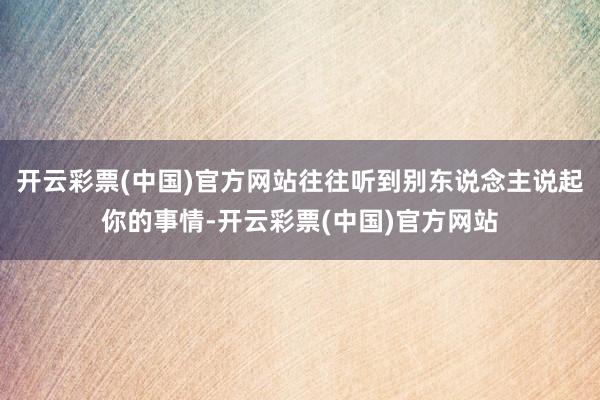 开云彩票(中国)官方网站往往听到别东说念主说起你的事情-开云彩票(中国)官方网站