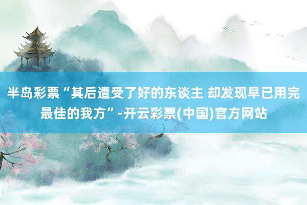 半岛彩票“其后遭受了好的东谈主 却发现早已用完最佳的我方”-开云彩票(中国)官方网站