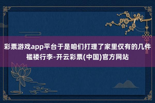 彩票游戏app平台于是咱们打理了家里仅有的几件褴褛行李-开云彩票(中国)官方网站