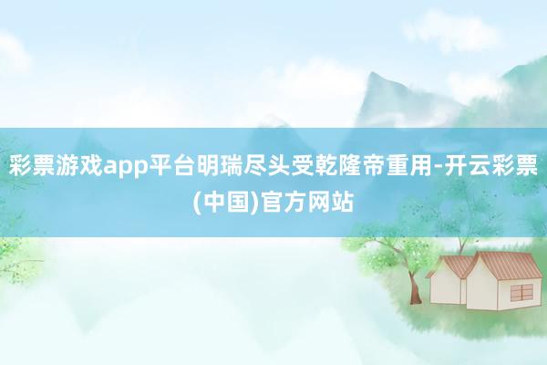 彩票游戏app平台明瑞尽头受乾隆帝重用-开云彩票(中国)官方网站