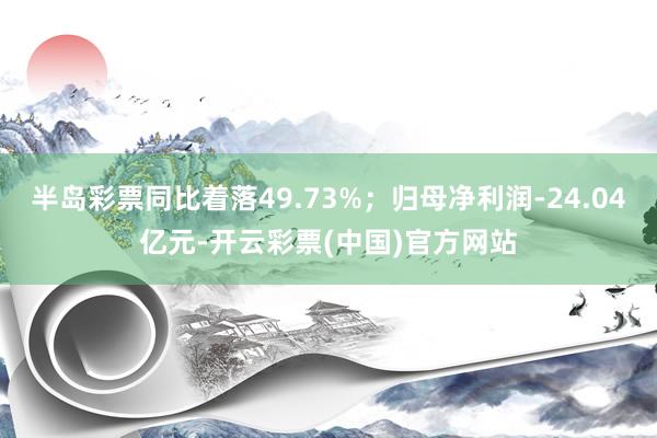 半岛彩票同比着落49.73%；归母净利润-24.04亿元-开云彩票(中国)官方网站