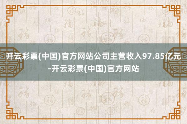 开云彩票(中国)官方网站公司主营收入97.85亿元-开云彩票(中国)官方网站