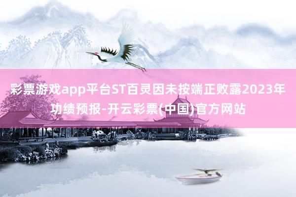 彩票游戏app平台ST百灵因未按端正败露2023年功绩预报-开云彩票(中国)官方网站