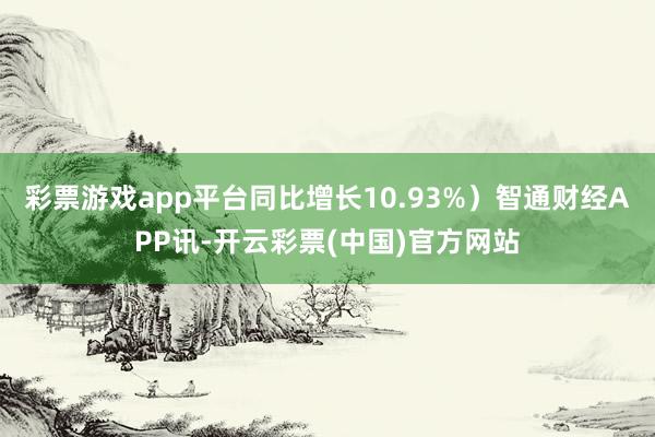 彩票游戏app平台同比增长10.93%）智通财经APP讯-开云彩票(中国)官方网站