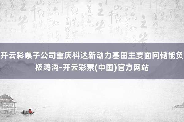 开云彩票子公司重庆科达新动力基田主要面向储能负极鸿沟-开云彩票(中国)官方网站