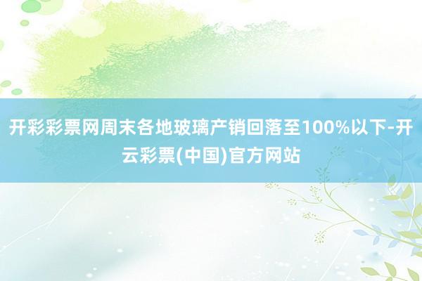 开彩彩票网周末各地玻璃产销回落至100%以下-开云彩票(中国)官方网站