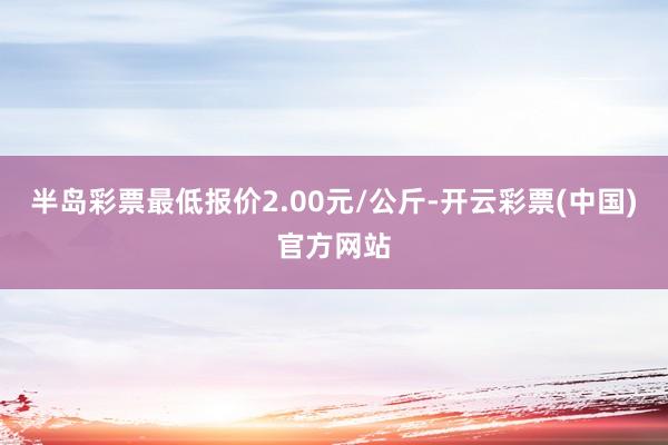 半岛彩票最低报价2.00元/公斤-开云彩票(中国)官方网站