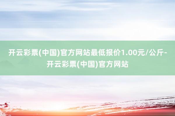 开云彩票(中国)官方网站最低报价1.00元/公斤-开云彩票(中国)官方网站