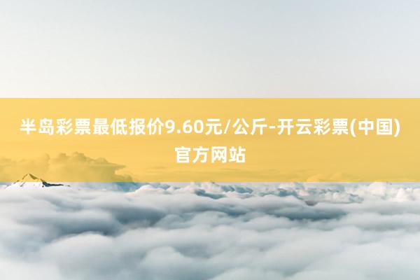 半岛彩票最低报价9.60元/公斤-开云彩票(中国)官方网站