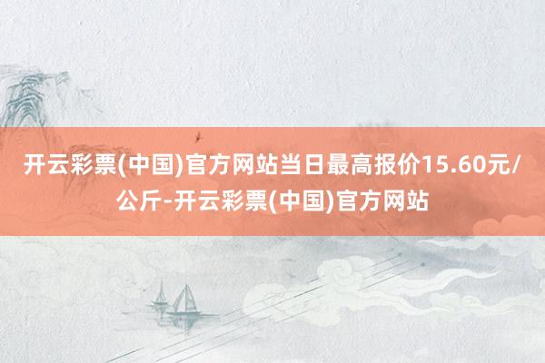 开云彩票(中国)官方网站当日最高报价15.60元/公斤-开云彩票(中国)官方网站