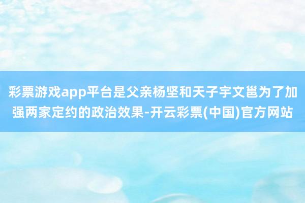 彩票游戏app平台是父亲杨坚和天子宇文邕为了加强两家定约的政治效果-开云彩票(中国)官方网站