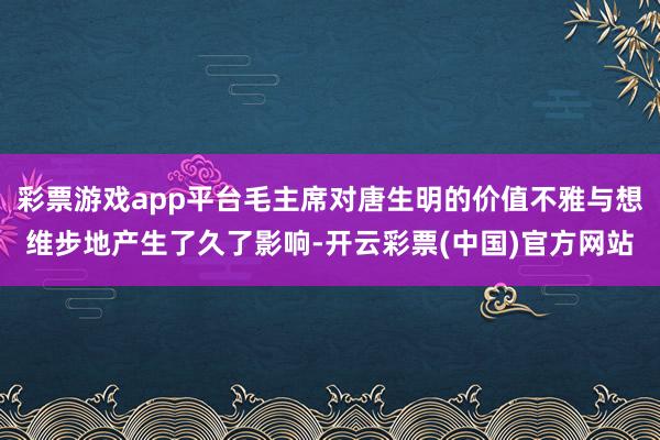 彩票游戏app平台毛主席对唐生明的价值不雅与想维步地产生了久了影响-开云彩票(中国)官方网站