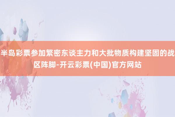 半岛彩票参加繁密东谈主力和大批物质构建坚固的战区阵脚-开云彩票(中国)官方网站