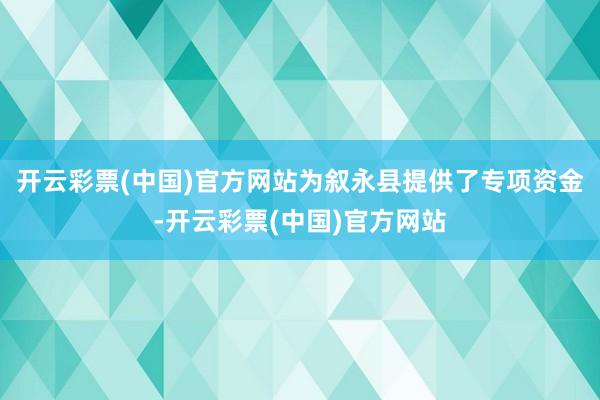 开云彩票(中国)官方网站为叙永县提供了专项资金-开云彩票(中国)官方网站