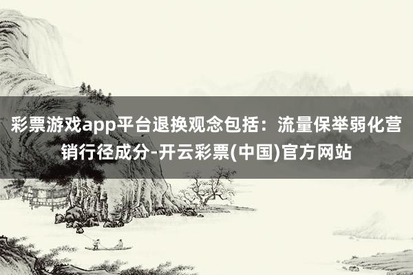 彩票游戏app平台退换观念包括：流量保举弱化营销行径成分-开云彩票(中国)官方网站