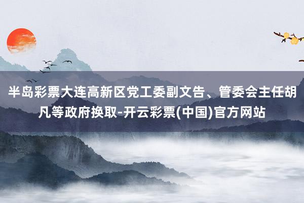 半岛彩票大连高新区党工委副文告、管委会主任胡凡等政府换取-开云彩票(中国)官方网站