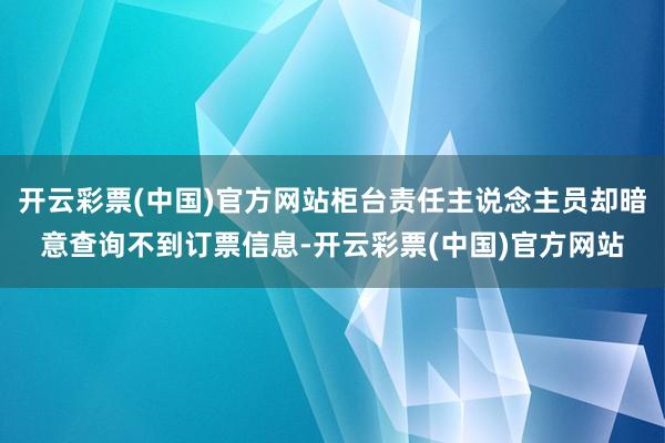 开云彩票(中国)官方网站柜台责任主说念主员却暗意查询不到订票信息-开云彩票(中国)官方网站