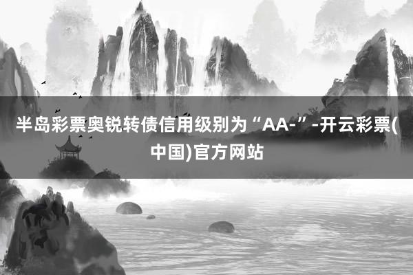 半岛彩票奥锐转债信用级别为“AA-”-开云彩票(中国)官方网站