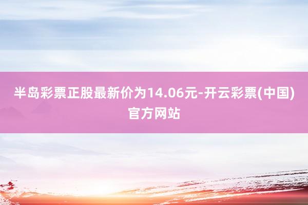 半岛彩票正股最新价为14.06元-开云彩票(中国)官方网站