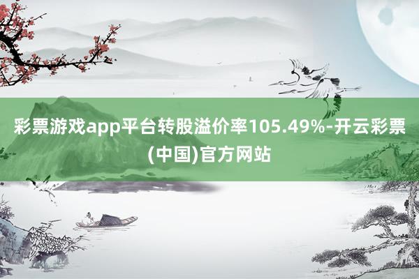 彩票游戏app平台转股溢价率105.49%-开云彩票(中国)官方网站