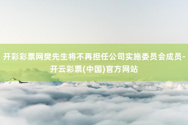 开彩彩票网樊先生将不再担任公司实施委员会成员-开云彩票(中国)官方网站