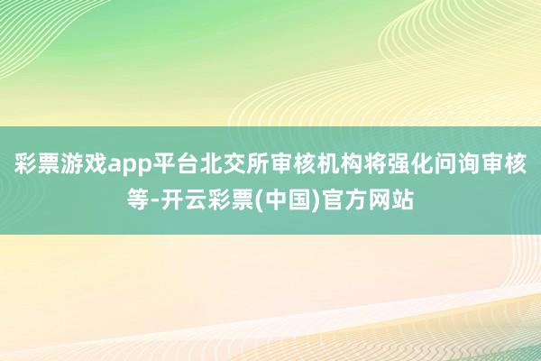 彩票游戏app平台北交所审核机构将强化问询审核等-开云彩票(中国)官方网站