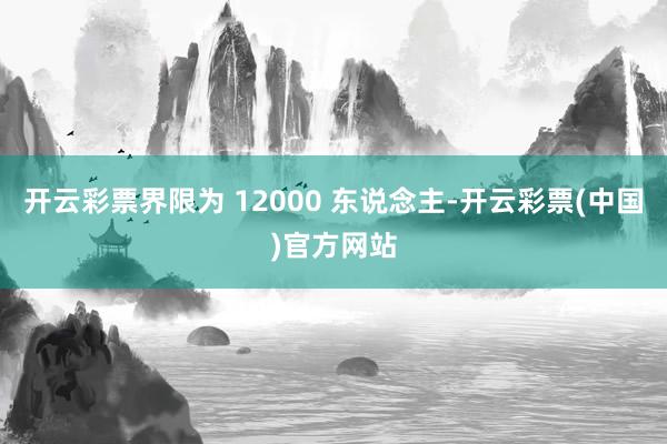 开云彩票界限为 12000 东说念主-开云彩票(中国)官方网站