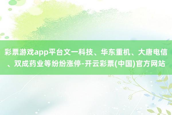 彩票游戏app平台文一科技、华东重机、大唐电信、双成药业等纷纷涨停-开云彩票(中国)官方网站