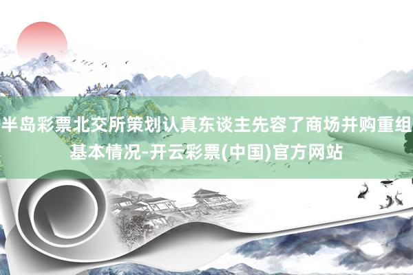 半岛彩票北交所策划认真东谈主先容了商场并购重组基本情况-开云彩票(中国)官方网站