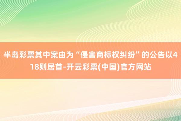 半岛彩票其中案由为“侵害商标权纠纷”的公告以418则居首-开云彩票(中国)官方网站