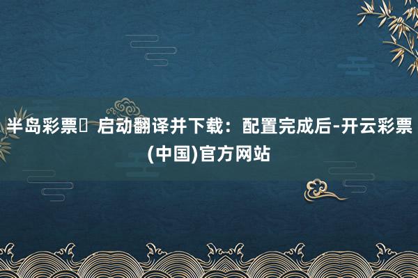 半岛彩票☍启动翻译并下载：配置完成后-开云彩票(中国)官方网站