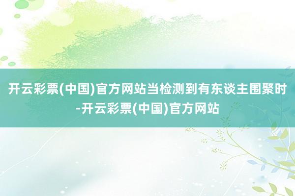 开云彩票(中国)官方网站当检测到有东谈主围聚时-开云彩票(中国)官方网站