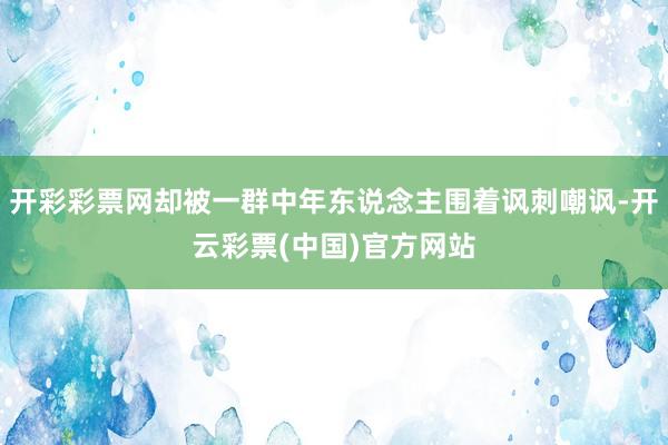 开彩彩票网却被一群中年东说念主围着讽刺嘲讽-开云彩票(中国)官方网站