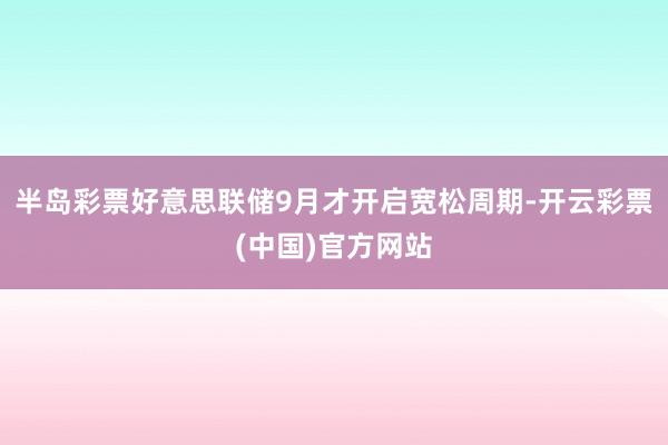 半岛彩票好意思联储9月才开启宽松周期-开云彩票(中国)官方网站