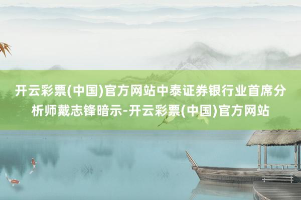 开云彩票(中国)官方网站　　中泰证券银行业首席分析师戴志锋暗示-开云彩票(中国)官方网站