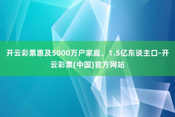 开云彩票惠及5000万户家庭、1.5亿东谈主口-开云彩票(中国)官方网站