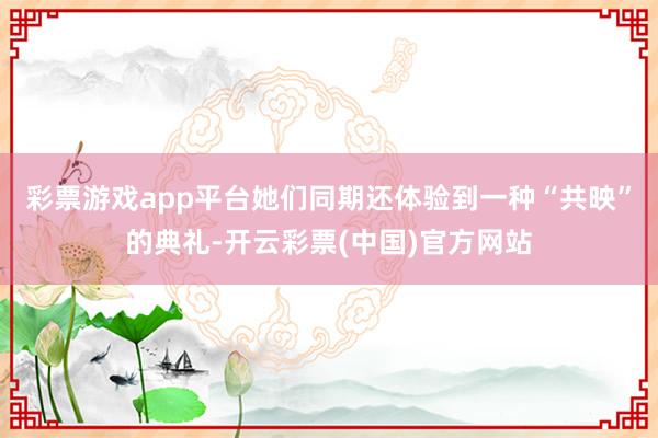 彩票游戏app平台她们同期还体验到一种“共映”的典礼-开云彩票(中国)官方网站