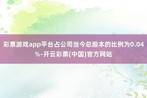 彩票游戏app平台占公司当今总股本的比例为0.04%-开云彩票(中国)官方网站