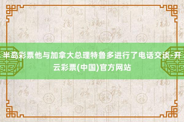 半岛彩票他与加拿大总理特鲁多进行了电话交谈-开云彩票(中国)官方网站