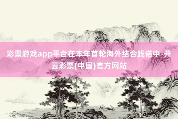 彩票游戏app平台在本年首轮海外结合践诺中-开云彩票(中国)官方网站