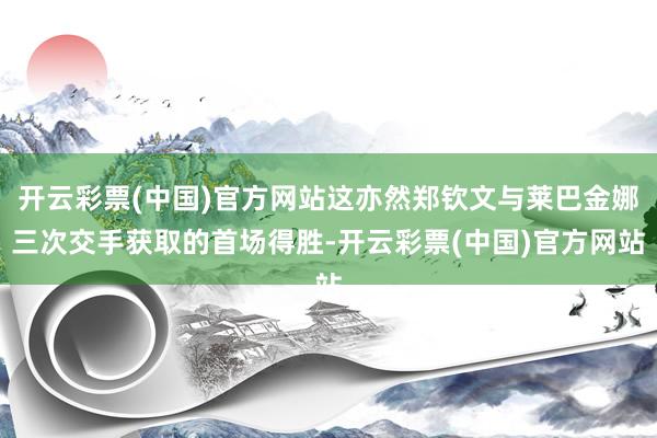 开云彩票(中国)官方网站这亦然郑钦文与莱巴金娜三次交手获取的首场得胜-开云彩票(中国)官方网站