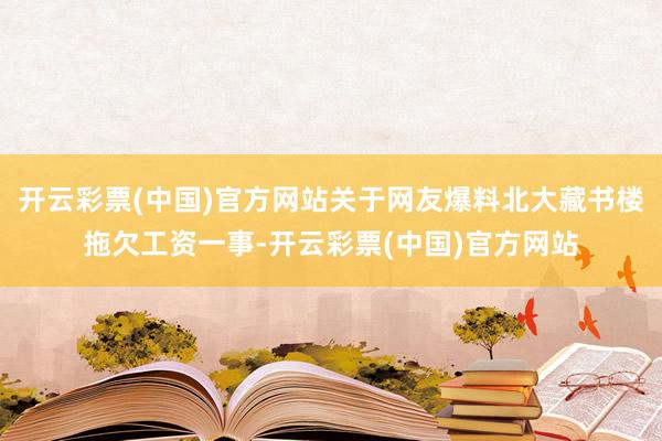 开云彩票(中国)官方网站关于网友爆料北大藏书楼拖欠工资一事-开云彩票(中国)官方网站