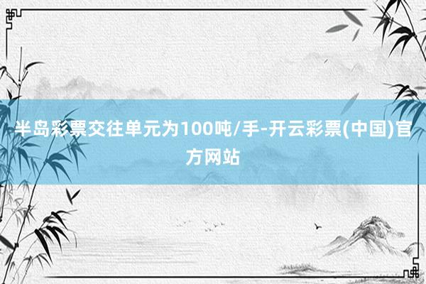 半岛彩票交往单元为100吨/手-开云彩票(中国)官方网站