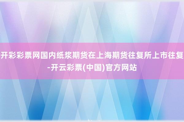 开彩彩票网国内纸浆期货在上海期货往复所上市往复-开云彩票(中国)官方网站