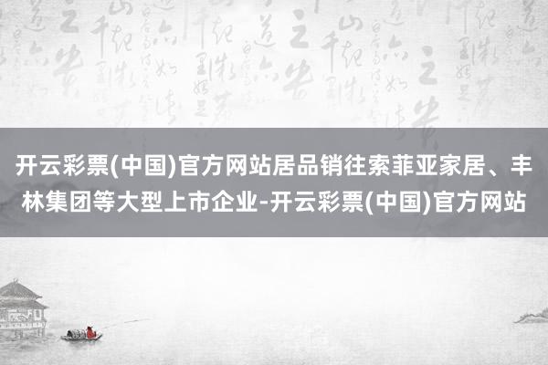 开云彩票(中国)官方网站居品销往索菲亚家居、丰林集团等大型上市企业-开云彩票(中国)官方网站